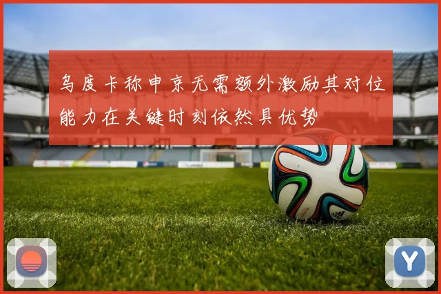 乌度卡称申京无需额外激励其对位能力在关键时刻依然具优势