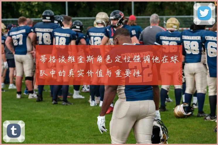 蒂格谈维金斯角色定位强调他在球队中的真实价值与重要性