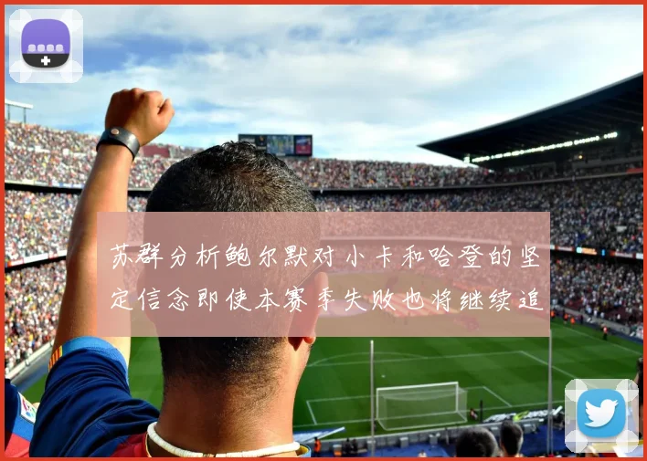 苏群分析鲍尔默对小卡和哈登的坚定信念即使本赛季失败也将继续追求成功