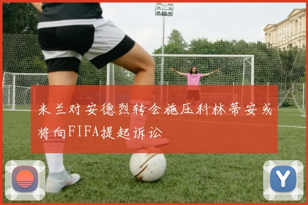 米兰对安德烈转会施压科林蒂安或将向FIFA提起诉讼